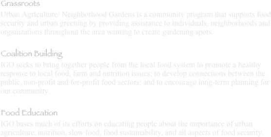 Grassroots
Urban Agriculture/ Neighborhood Gardens is a community program that supports food security and urban greening by providing assistance to individuals, neighborhoods and organizations throughout the area wanting to create gardening spots.

Coalition Building
IGO seeks to bring together people from the local food system to promote a healthy response to local food, farm and nutrition issues; to develop connections between the public, non-profit and for-profit food sectors; and to encourage long-term planning for our community. 

Food Education
IGO bases much of its efforts on educating people about the importance of urban agriculture, nutrition, slow food, food sustainability, and all aspects of food security. 
