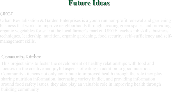 ￼URGE
Urban Revitalization & Garden Enterprises is a youth run non-profit renewal and gardening business that works to improve neighborhoods through creating green spaces and providing organic vegetables for sale at the local farmer’s market. URGE teaches job skills, business techniques, leadership, nutrition, organic gardening, food security, self–sufficiency and self-management skills.

￼ 
